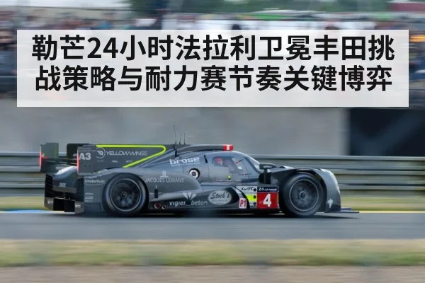 勒芒24小时法拉利卫冕丰田挑战策略与耐力赛节奏关键博弈