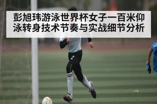 彭旭玮游泳世界杯女子一百米仰泳转身技术节奏与实战细节分析